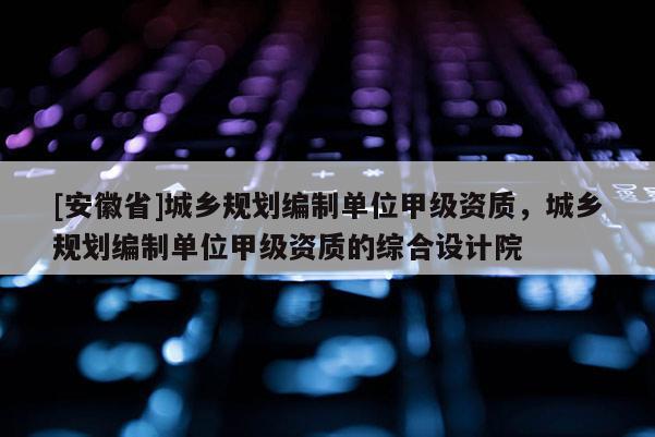 [安徽省]城鄉規劃編制單位甲級資質，城鄉規劃編制單位甲級資質的綜合設計院