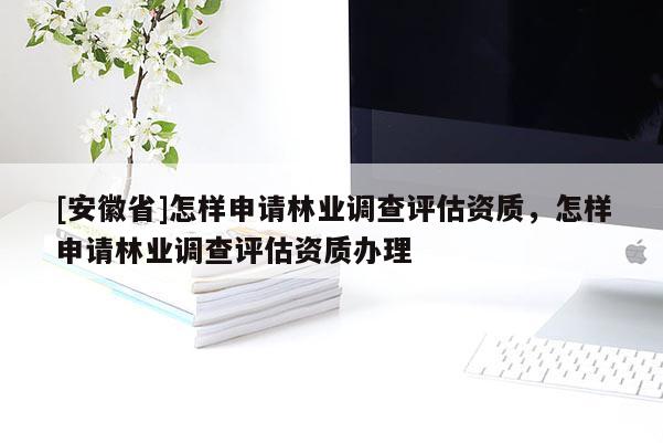[安徽省]怎樣申請林業(yè)調(diào)查評估資質(zhì)，怎樣申請林業(yè)調(diào)查評估資質(zhì)辦理