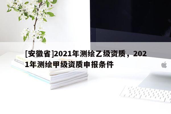 [安徽省]2021年測繪乙級資質，2021年測繪甲級資質申報條件