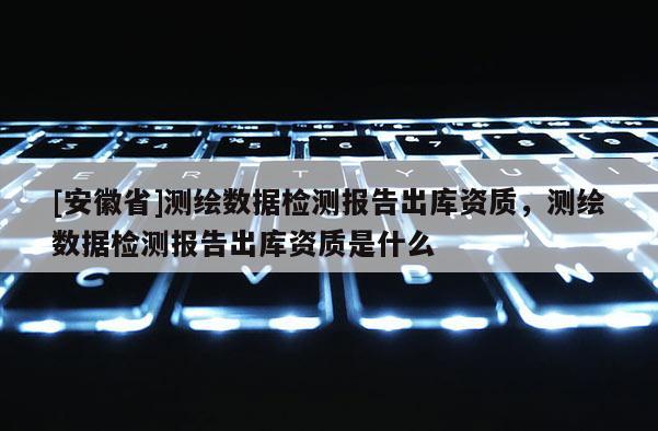 [安徽省]測(cè)繪數(shù)據(jù)檢測(cè)報(bào)告出庫(kù)資質(zhì)，測(cè)繪數(shù)據(jù)檢測(cè)報(bào)告出庫(kù)資質(zhì)是什么