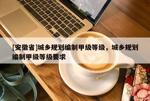 [安徽省]城鄉(xiāng)規(guī)劃編制甲級等級，城鄉(xiāng)規(guī)劃編制甲級等級要求