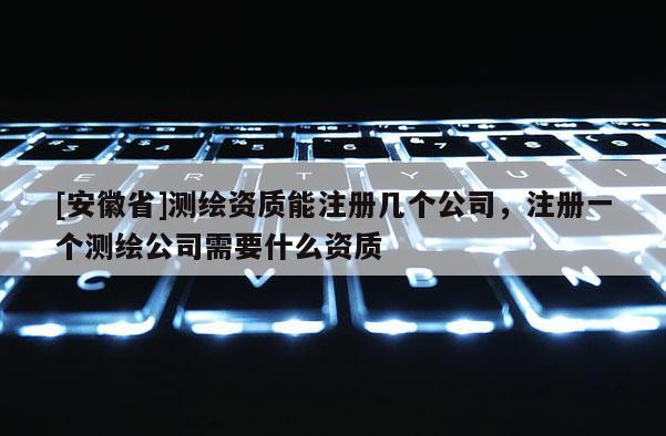 [安徽省]測繪資質能注冊幾個公司，注冊一個測繪公司需要什么資質