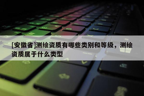 [安徽省]測繪資質有哪些類別和等級，測繪資質屬于什么類型