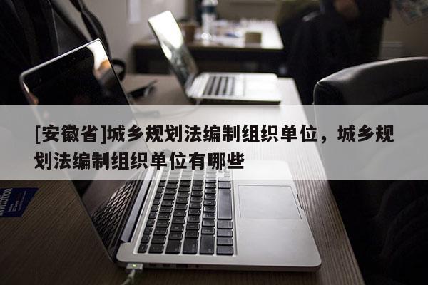 [安徽省]城鄉規劃法編制組織單位，城鄉規劃法編制組織單位有哪些