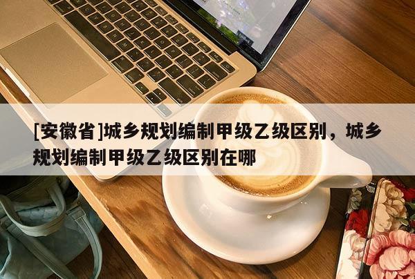 [安徽省]城鄉規劃編制甲級乙級區別，城鄉規劃編制甲級乙級區別在哪