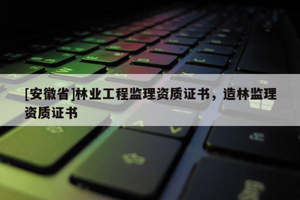 [安徽省]林業工程監理資質證書，造林監理資質證書