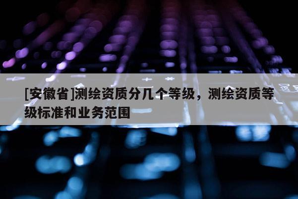 [安徽省]測繪資質(zhì)分幾個等級，測繪資質(zhì)等級標準和業(yè)務(wù)范圍