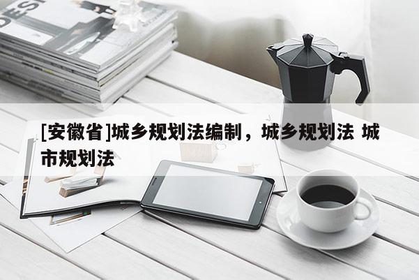 [安徽省]城鄉(xiāng)規(guī)劃法編制，城鄉(xiāng)規(guī)劃法 城市規(guī)劃法