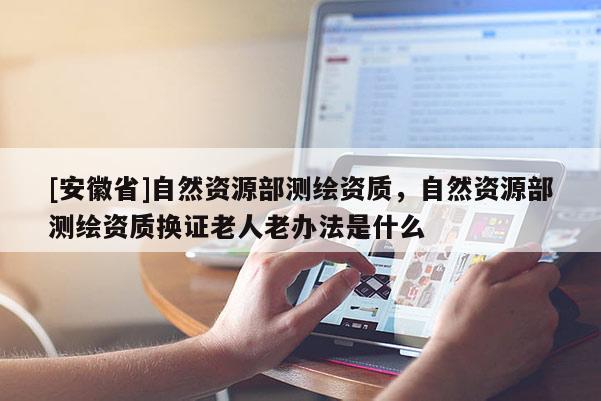 [安徽省]自然資源部測繪資質(zhì)，自然資源部測繪資質(zhì)換證老人老辦法是什么