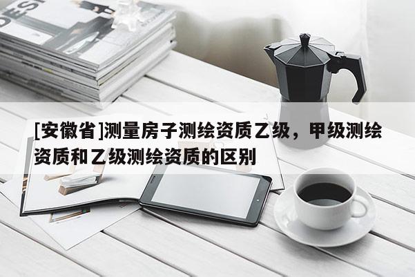 [安徽省]測(cè)量房子測(cè)繪資質(zhì)乙級(jí)，甲級(jí)測(cè)繪資質(zhì)和乙級(jí)測(cè)繪資質(zhì)的區(qū)別