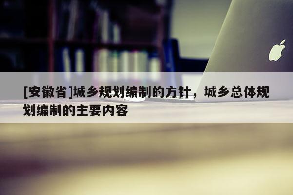 [安徽省]城鄉(xiāng)規(guī)劃編制的方針，城鄉(xiāng)總體規(guī)劃編制的主要內(nèi)容
