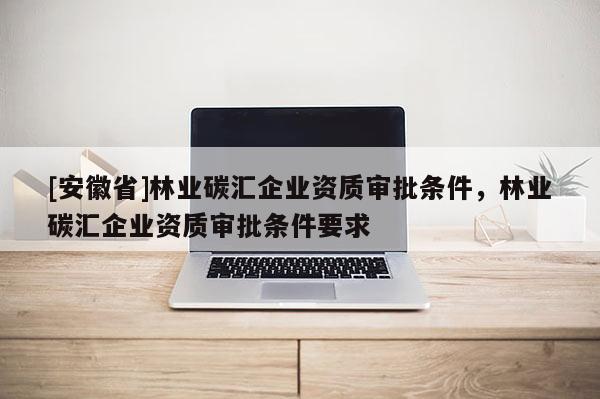 [安徽省]林業(yè)碳匯企業(yè)資質(zhì)審批條件，林業(yè)碳匯企業(yè)資質(zhì)審批條件要求