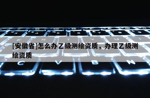 [安徽省]怎么辦乙級測繪資質，辦理乙級測繪資質