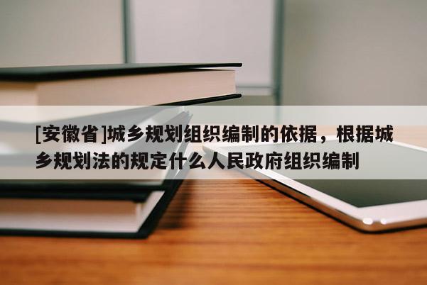 [安徽省]城鄉規劃組織編制的依據，根據城鄉規劃法的規定什么人民政府組織編制