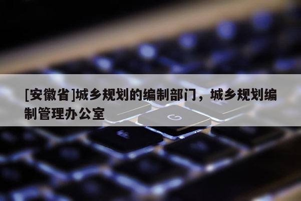 [安徽省]城鄉規劃的編制部門，城鄉規劃編制管理辦公室