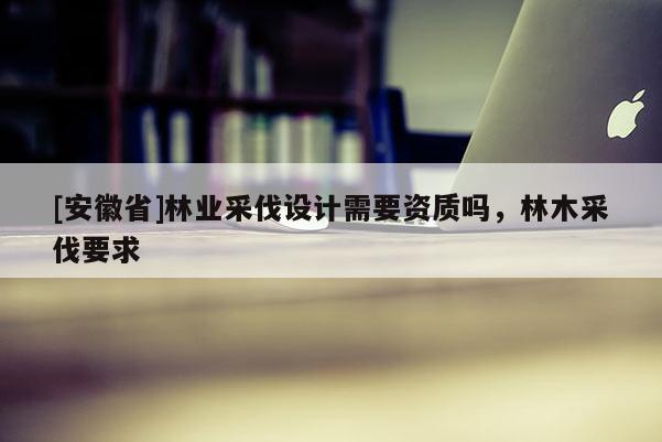 [安徽省]林業(yè)采伐設(shè)計需要資質(zhì)嗎，林木采伐要求