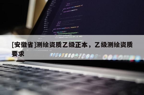 [安徽省]測(cè)繪資質(zhì)乙級(jí)正本，乙級(jí)測(cè)繪資質(zhì)要求
