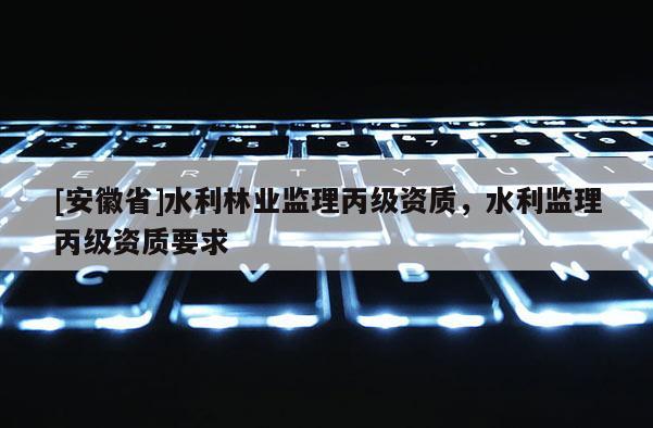 [安徽省]水利林業(yè)監(jiān)理丙級資質(zhì)，水利監(jiān)理丙級資質(zhì)要求