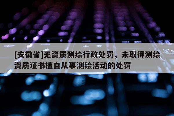 [安徽省]無資質測繪行政處罰，未取得測繪資質證書擅自從事測繪活動的處罰