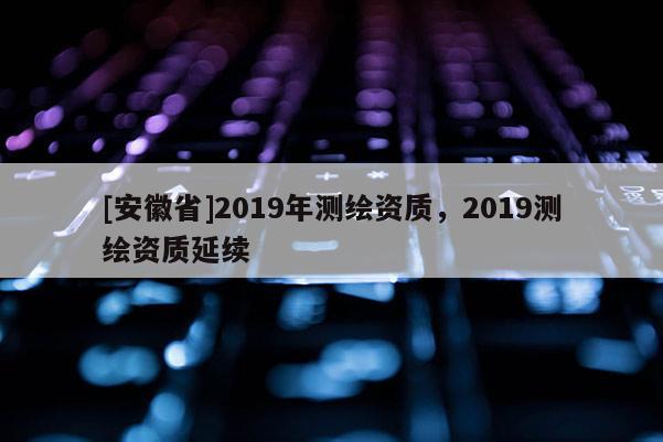 [安徽省]2019年測繪資質，2019測繪資質延續