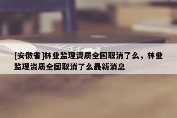 [安徽省]林業(yè)監(jiān)理資質(zhì)全國取消了么，林業(yè)監(jiān)理資質(zhì)全國取消了么最新消息