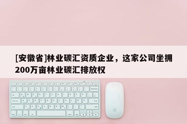[安徽省]林業碳匯資質企業，這家公司坐擁200萬畝林業碳匯排放權