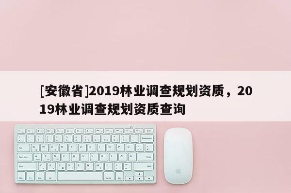 [安徽省]2019林業(yè)調(diào)查規(guī)劃資質(zhì)，2019林業(yè)調(diào)查規(guī)劃資質(zhì)查詢