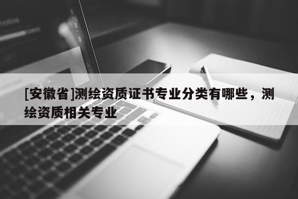 [安徽省]測繪資質(zhì)證書專業(yè)分類有哪些，測繪資質(zhì)相關(guān)專業(yè)