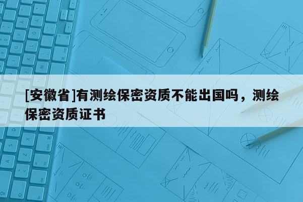 [安徽省]有測(cè)繪保密資質(zhì)不能出國嗎，測(cè)繪保密資質(zhì)證書