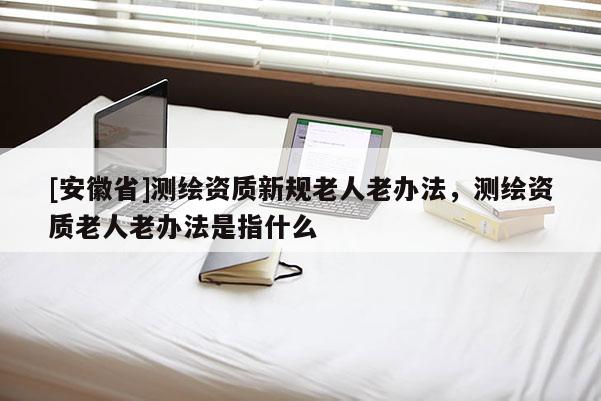 [安徽省]測繪資質新規老人老辦法，測繪資質老人老辦法是指什么