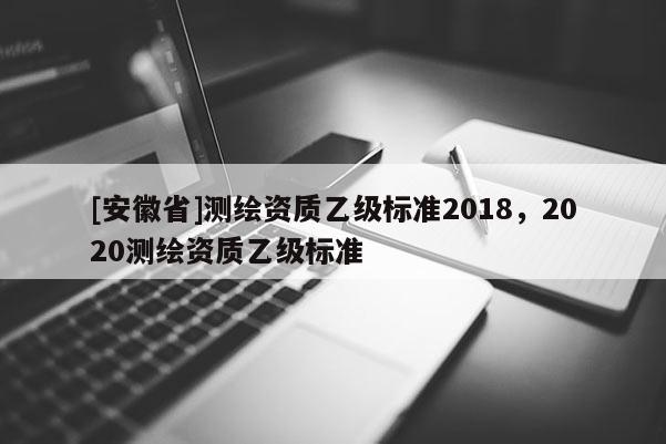 [安徽省]測(cè)繪資質(zhì)乙級(jí)標(biāo)準(zhǔn)2018，2020測(cè)繪資質(zhì)乙級(jí)標(biāo)準(zhǔn)