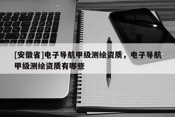 [安徽省]電子導航甲級測繪資質，電子導航甲級測繪資質有哪些
