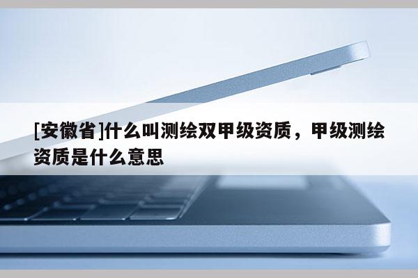 [安徽省]什么叫測繪雙甲級資質，甲級測繪資質是什么意思