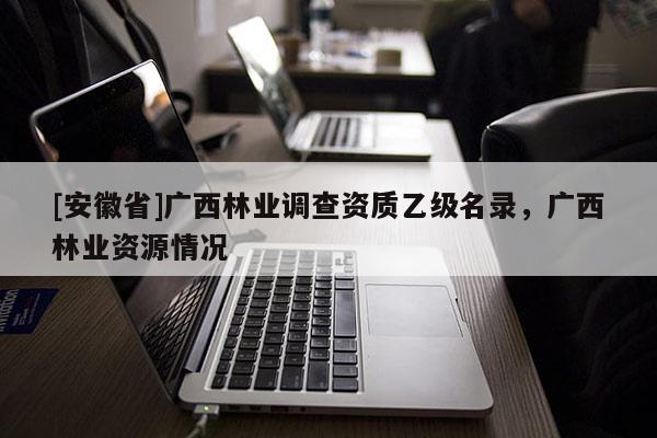 [安徽省]廣西林業(yè)調(diào)查資質(zhì)乙級(jí)名錄，廣西林業(yè)資源情況
