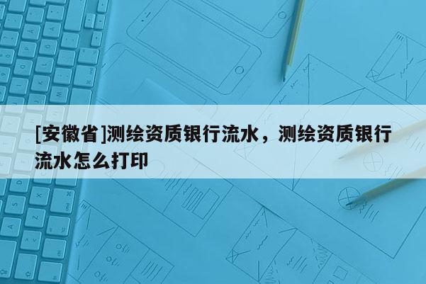 [安徽省]測(cè)繪資質(zhì)銀行流水，測(cè)繪資質(zhì)銀行流水怎么打印