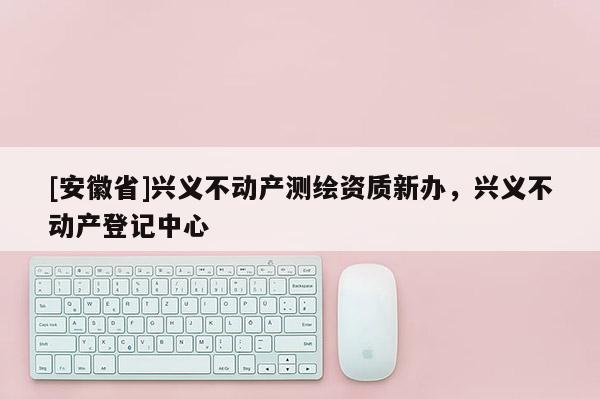 [安徽省]興義不動產(chǎn)測繪資質(zhì)新辦，興義不動產(chǎn)登記中心