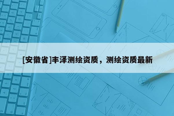 [安徽省]豐澤測繪資質，測繪資質最新
