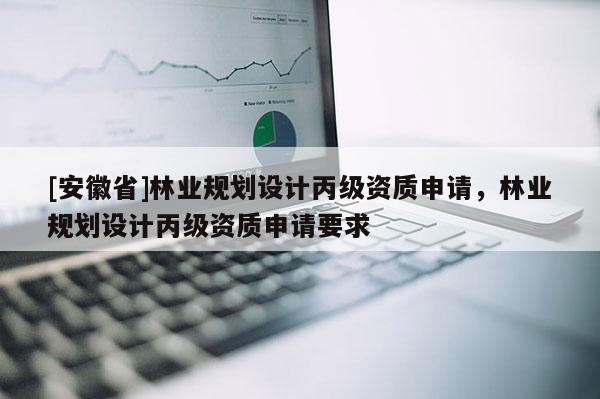 [安徽省]林業規劃設計丙級資質申請，林業規劃設計丙級資質申請要求