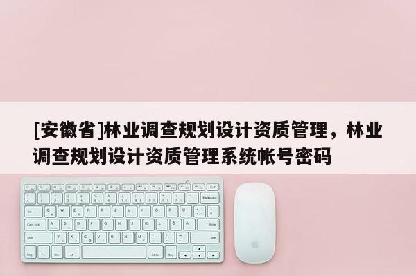 [安徽省]林業調查規劃設計資質管理，林業調查規劃設計資質管理系統帳號密碼