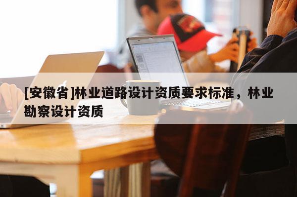 [安徽省]林業(yè)道路設(shè)計資質(zhì)要求標(biāo)準(zhǔn)，林業(yè)勘察設(shè)計資質(zhì)