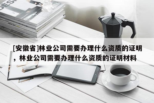[安徽省]林業(yè)公司需要辦理什么資質(zhì)的證明，林業(yè)公司需要辦理什么資質(zhì)的證明材料