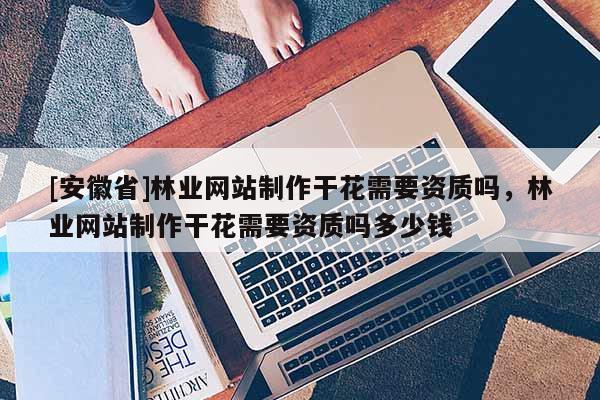 [安徽省]林業(yè)網(wǎng)站制作干花需要資質(zhì)嗎，林業(yè)網(wǎng)站制作干花需要資質(zhì)嗎多少錢