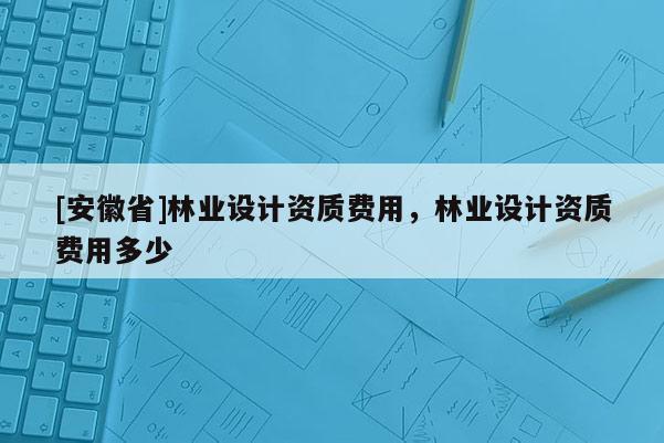 [安徽省]林業設計資質費用，林業設計資質費用多少