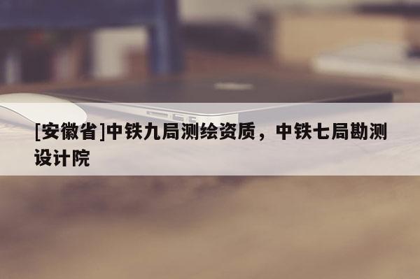 [安徽省]中鐵九局測繪資質，中鐵七局勘測設計院