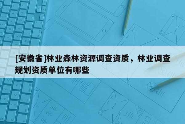[安徽省]林業(yè)森林資源調(diào)查資質(zhì)，林業(yè)調(diào)查規(guī)劃資質(zhì)單位有哪些