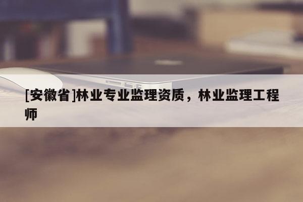 [安徽省]林業專業監理資質，林業監理工程師
