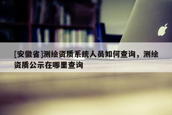 [安徽省]測(cè)繪資質(zhì)系統(tǒng)人員如何查詢，測(cè)繪資質(zhì)公示在哪里查詢