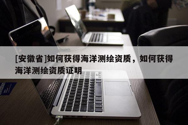 [安徽省]如何獲得海洋測繪資質，如何獲得海洋測繪資質證明