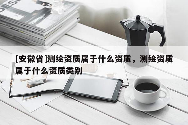 [安徽省]測繪資質(zhì)屬于什么資質(zhì)，測繪資質(zhì)屬于什么資質(zhì)類別
