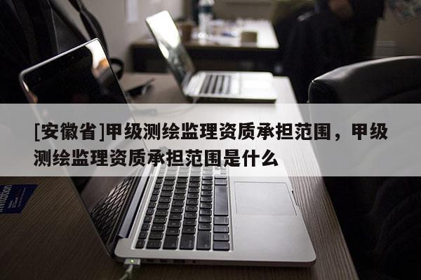 [安徽省]甲級測繪監理資質承擔范圍，甲級測繪監理資質承擔范圍是什么
